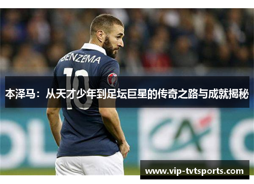 本泽马：从天才少年到足坛巨星的传奇之路与成就揭秘