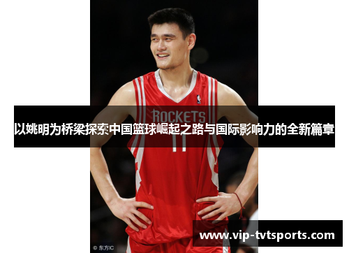 以姚明为桥梁探索中国篮球崛起之路与国际影响力的全新篇章