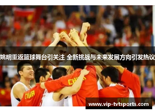 姚明重返篮球舞台引关注 全新挑战与未来发展方向引发热议