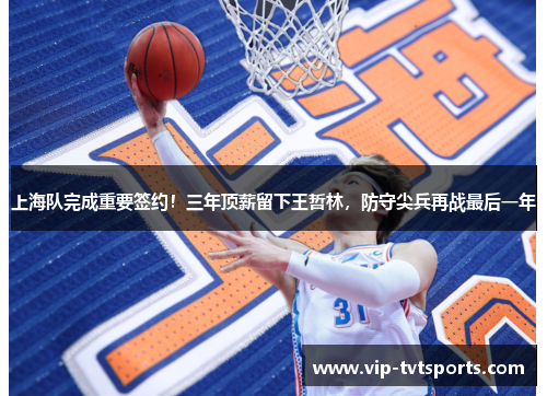 上海队完成重要签约！三年顶薪留下王哲林，防守尖兵再战最后一年